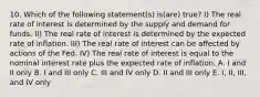 10. Which of the following statement(s) is(are) true? I) The real rate of interest is determined by the supply and demand for funds. II) The real rate of interest is determined by the expected rate of inflation. III) The real rate of interest can be affected by actions of the Fed. IV) The real rate of interest is equal to the nominal interest rate plus the expected rate of inflation. A. I and II only B. I and III only C. III and IV only D. II and III only E. I, II, III, and IV only