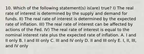 10. Which of the following statement(s) is(are) true? I) The real rate of interest is determined by the supply and demand for funds. II) The real rate of interest is determined by the expected rate of inflation. III) The real rate of interest can be affected by actions of the Fed. IV) The real rate of interest is equal to the nominal interest rate plus the expected rate of inflation. A. I and II only B. I and III only C. III and IV only D. II and III only E. I, II, III, and IV only