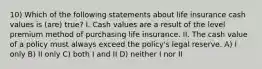 10) Which of the following statements about life insurance cash values is (are) true? I. Cash values are a result of the level premium method of purchasing life insurance. II. The cash value of a policy must always exceed the policy's legal reserve. A) I only B) II only C) both I and II D) neither I nor II