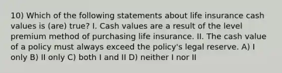 10) Which of the following statements about life insurance cash values is (are) true? I. Cash values are a result of the level premium method of purchasing life insurance. II. The cash value of a policy must always exceed the policy's legal reserve. A) I only B) II only C) both I and II D) neither I nor II