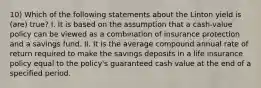 10) Which of the following statements about the Linton yield is (are) true? I. It is based on the assumption that a cash-value policy can be viewed as a combination of insurance protection and a savings fund. II. It is the average compound annual rate of return required to make the savings deposits in a life insurance policy equal to the policy's guaranteed cash value at the end of a specified period.