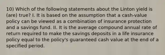 10) Which of the following statements about the Linton yield is (are) true? I. It is based on the assumption that a cash-value policy can be viewed as a combination of insurance protection and a savings fund. II. It is the average compound annual rate of return required to make the savings deposits in a life insurance policy equal to the policy's guaranteed cash value at the end of a specified period.