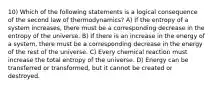 10) Which of the following statements is a logical consequence of the second law of thermodynamics? A) If the entropy of a system increases, there must be a corresponding decrease in the entropy of the universe. B) If there is an increase in the energy of a system, there must be a corresponding decrease in the energy of the rest of the universe. C) Every chemical reaction must increase the total entropy of the universe. D) Energy can be transferred or transformed, but it cannot be created or destroyed.