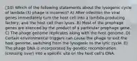 10) Which of the following statements about the lysogenic cycle of lambda (λ) phage is incorrect? A) After infection the viral genes immediately turn the host cell into a lambda-producing factory, and the host cell then lyses. B) Most of the prophage genes are silenced by the product of a particular prophage gene. C) The phage genome replicates along with the host genome. D) Certain environmental triggers can cause the phage to exit the host genome, switching from the lysogenic to the lytic cycle. E) The phage DNA is incorporated by genetic recombination (crossing over) into a specific site on the host cell's DNA.