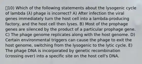 10) Which of the following statements about the lysogenic cycle of lambda (λ) phage is incorrect? A) After infection the viral genes immediately turn the host cell into a lambda-producing factory, and the host cell then lyses. B) Most of the prophage genes are silenced by the product of a particular prophage gene. C) The phage genome replicates along with the host genome. D) Certain environmental triggers can cause the phage to exit the host genome, switching from the lysogenic to the lytic cycle. E) The phage DNA is incorporated by genetic recombination (crossing over) into a specific site on the host cell's DNA.