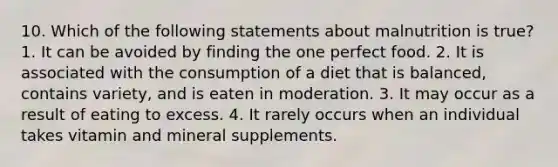 10. Which of the following statements about malnutrition is true? 1. It can be avoided by finding the one perfect food. 2. It is associated with the consumption of a diet that is balanced, contains variety, and is eaten in moderation. 3. It may occur as a result of eating to excess. 4. It rarely occurs when an individual takes vitamin and mineral supplements.