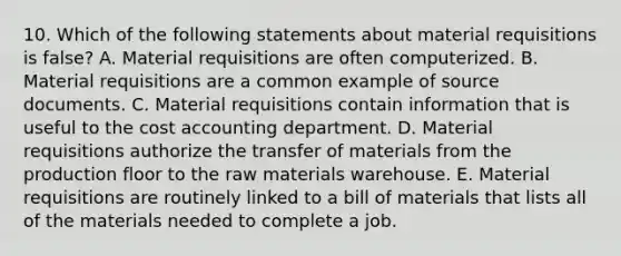 10. Which of the following statements about material requisitions is false? A. Material requisitions are often computerized. B. Material requisitions are a common example of source documents. C. Material requisitions contain information that is useful to the cost accounting department. D. Material requisitions authorize the transfer of materials from the production floor to the raw materials warehouse. E. Material requisitions are routinely linked to a bill of materials that lists all of the materials needed to complete a job.