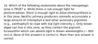 10. Which of the following statements about the mesopelagic zone is TRUE? a. While there is not enough light for photoreception, there is enough light to allow photosynthesis b. In this zone, benthic primary producers normally accumulate a large amount of chlorophyll-a and other accessory pigments (e.g., xanthophyll) to cope with low light intensity c. Only brown algae can live in this zone, as they contain the pigment fucoxanthin which can absorb light in brown wavelengths (~ 600 nm) d. None of the answers is correct e. More than one answer is correct