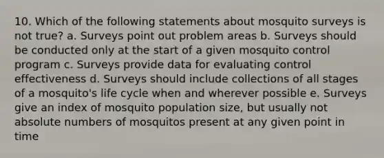 10. Which of the following statements about mosquito surveys is not true? a. Surveys point out problem areas b. Surveys should be conducted only at the start of a given mosquito control program c. Surveys provide data for evaluating control effectiveness d. Surveys should include collections of all stages of a mosquito's life cycle when and wherever possible e. Surveys give an index of mosquito population size, but usually not absolute numbers of mosquitos present at any given point in time