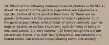 10. Which of the following statements about phobias is FALSE? A) About 10 percent of the general population will experience a specific phobia at some point in their lives. B) There are no gender differences in the prevalence of specific phobias. C) In the general population, mild phobias of certain animals, such as dogs or snakes, or certain situations, such as flying or being in enclosed places, are very common. D) Even though the person consciously knows that their fear is irrational, encountering the feared object can produce incapacitating terror and anxiety.