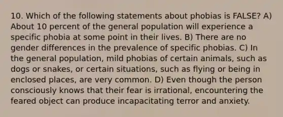 10. Which of the following statements about phobias is FALSE? A) About 10 percent of the general population will experience a specific phobia at some point in their lives. B) There are no gender differences in the prevalence of specific phobias. C) In the general population, mild phobias of certain animals, such as dogs or snakes, or certain situations, such as flying or being in enclosed places, are very common. D) Even though the person consciously knows that their fear is irrational, encountering the feared object can produce incapacitating terror and anxiety.