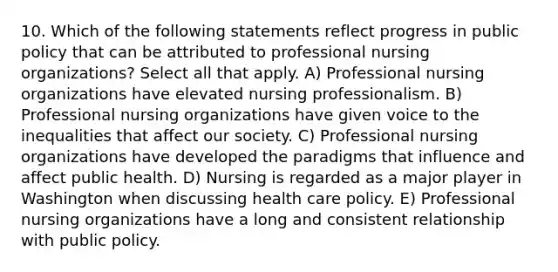 10. Which of the following statements reflect progress in public policy that can be attributed to professional nursing organizations? Select all that apply. A) Professional nursing organizations have elevated nursing professionalism. B) Professional nursing organizations have given voice to the inequalities that affect our society. C) Professional nursing organizations have developed the paradigms that influence and affect public health. D) Nursing is regarded as a major player in Washington when discussing health care policy. E) Professional nursing organizations have a long and consistent relationship with public policy.