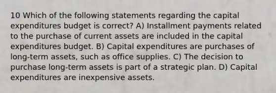 10 Which of the following statements regarding the <a href='https://www.questionai.com/knowledge/kKtWHhZ7f4-capital-expenditures-budget' class='anchor-knowledge'>capital expenditures budget</a> is correct? A) Installment payments related to the purchase of current assets are included in the capital expenditures budget. B) Capital expenditures are purchases of long-term assets, such as office supplies. C) The decision to purchase long-term assets is part of a strategic plan. D) Capital expenditures are inexpensive assets.