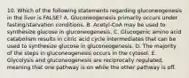 10. Which of the following statements regarding gluconeogenesis in the liver is FALSE? A. Gluconeogenesis primarily occurs under fasting/starvation conditions. B. Acetyl-CoA may be used to synthesize glucose in gluconeogenesis. C. Glucogenic amino acid catabolism results in citric acid cycle intermediates that can be used to synthesize glucose in gluconeogenesis. D. The majority of the steps in gluconeogenesis occurs in the cytosol. E. Glycolysis and gluconeogenesis are reciprocally regulated, meaning that one pathway is on while the other pathway is off.