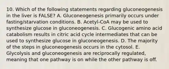 10. Which of the following statements regarding gluconeogenesis in the liver is FALSE? A. Gluconeogenesis primarily occurs under fasting/starvation conditions. B. Acetyl-CoA may be used to synthesize glucose in gluconeogenesis. C. Glucogenic amino acid catabolism results in citric acid cycle intermediates that can be used to synthesize glucose in gluconeogenesis. D. The majority of the steps in gluconeogenesis occurs in the cytosol. E. Glycolysis and gluconeogenesis are reciprocally regulated, meaning that one pathway is on while the other pathway is off.