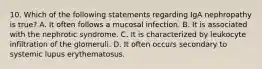 10. Which of the following statements regarding IgA nephropathy is true? A. It often follows a mucosal infection. B. It is associated with the nephrotic syndrome. C. It is characterized by leukocyte infiltration of the glomeruli. D. It often occurs secondary to systemic lupus erythematosus.