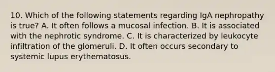 10. Which of the following statements regarding IgA nephropathy is true? A. It often follows a mucosal infection. B. It is associated with the nephrotic syndrome. C. It is characterized by leukocyte infiltration of the glomeruli. D. It often occurs secondary to systemic lupus erythematosus.