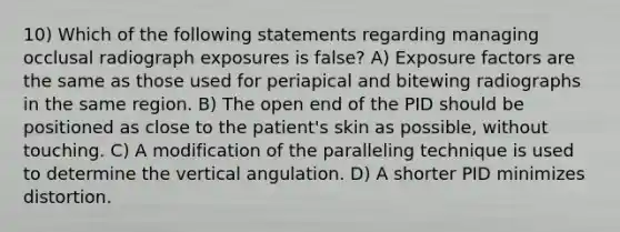 10) Which of the following statements regarding managing occlusal radiograph exposures is false? A) Exposure factors are the same as those used for periapical and bitewing radiographs in the same region. B) The open end of the PID should be positioned as close to the patient's skin as possible, without touching. C) A modification of the paralleling technique is used to determine the vertical angulation. D) A shorter PID minimizes distortion.