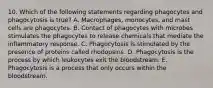 10. Which of the following statements regarding phagocytes and phagocytosis is true? A. Macrophages, monocytes, and mast cells are phagocytes. B. Contact of phagocytes with microbes stimulates the phagocytes to release chemicals that mediate the inflammatory response. C. Phagocytosis is stimulated by the presence of proteins called rhodopsins. D. Phagocytosis is the process by which leukocytes exit the bloodstream. E. Phagocytosis is a process that only occurs within the bloodstream.