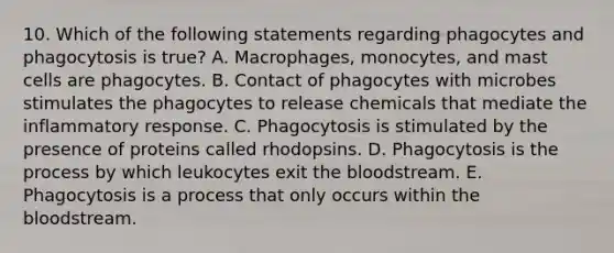 10. Which of the following statements regarding phagocytes and phagocytosis is true? A. Macrophages, monocytes, and mast cells are phagocytes. B. Contact of phagocytes with microbes stimulates the phagocytes to release chemicals that mediate the inflammatory response. C. Phagocytosis is stimulated by the presence of proteins called rhodopsins. D. Phagocytosis is the process by which leukocytes exit the bloodstream. E. Phagocytosis is a process that only occurs within the bloodstream.