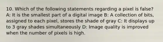 10. Which of the following statements regarding a pixel is false? A: It is the smallest part of a digital image B: A collection of bits, assigned to each pixel, stores the shade of gray C: It displays up to 3 gray shades simultaneously D: Image quality is improved when the number of pixels is high.