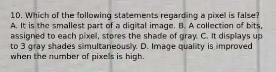 10. Which of the following statements regarding a pixel is false? A. It is the smallest part of a digital image. B. A collection of bits, assigned to each pixel, stores the shade of gray. C. It displays up to 3 gray shades simultaneously. D. Image quality is improved when the number of pixels is high.