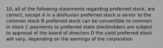 10, all of the following statements regarding preferred stock, are correct, except A in a disillusion preferred stock is senior to the common stock B preferred stock can be convertible to common in stock C payments to preferred state stockholders are subject to approval of the board of directors D the yield preferred stock will vary, depending on the earnings of the corporation