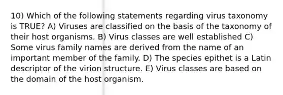 10) Which of the following statements regarding virus taxonomy is TRUE? A) Viruses are classified on the basis of the taxonomy of their host organisms. B) Virus classes are well established C) Some virus family names are derived from the name of an important member of the family. D) The species epithet is a Latin descriptor of the virion structure. E) Virus classes are based on the domain of the host organism.