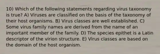 10) Which of the following statements regarding virus taxonomy is true? A) Viruses are classified on the basis of the taxonomy of their host organisms. B) Virus classes are well established. C) Some virus family names are derived from the name of an important member of the family. D) The species epithet is a Latin descriptor of the virion structure. E) Virus classes are based on the domain of the host organism.