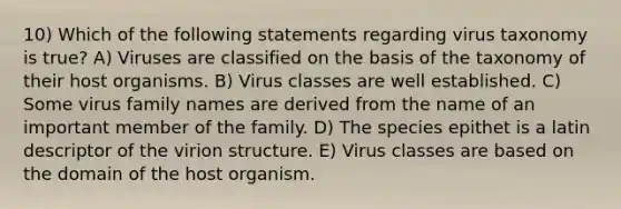 10) Which of the following statements regarding virus taxonomy is true? A) Viruses are classified on the basis of the taxonomy of their host organisms. B) Virus classes are well established. C) Some virus family names are derived from the name of an important member of the family. D) The species epithet is a latin descriptor of the virion structure. E) Virus classes are based on the domain of the host organism.