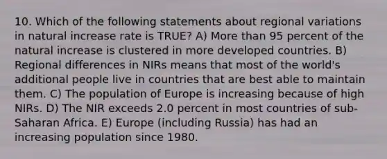 10. Which of the following statements about regional variations in natural increase rate is TRUE? A) More than 95 percent of the natural increase is clustered in more developed countries. B) Regional differences in NIRs means that most of the world's additional people live in countries that are best able to maintain them. C) The population of Europe is increasing because of high NIRs. D) The NIR exceeds 2.0 percent in most countries of sub-Saharan Africa. E) Europe (including Russia) has had an increasing population since 1980.