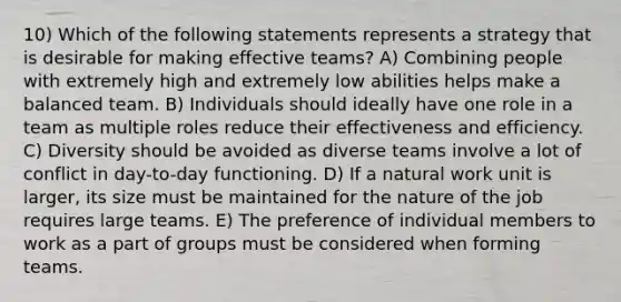 10) Which of the following statements represents a strategy that is desirable for making effective teams? A) Combining people with extremely high and extremely low abilities helps make a balanced team. B) Individuals should ideally have one role in a team as multiple roles reduce their effectiveness and efficiency. C) Diversity should be avoided as diverse teams involve a lot of conflict in day-to-day functioning. D) If a natural work unit is larger, its size must be maintained for the nature of the job requires large teams. E) The preference of individual members to work as a part of groups must be considered when forming teams.