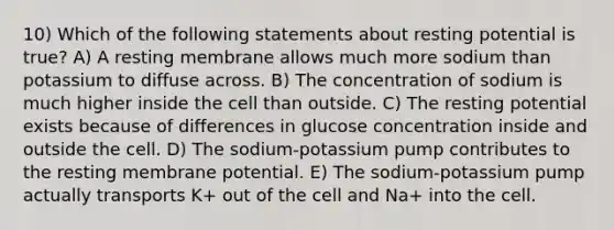 10) Which of the following statements about resting potential is true? A) A resting membrane allows much more sodium than potassium to diffuse across. B) The concentration of sodium is much higher inside the cell than outside. C) The resting potential exists because of differences in glucose concentration inside and outside the cell. D) The sodium-potassium pump contributes to the resting membrane potential. E) The sodium-potassium pump actually transports K+ out of the cell and Na+ into the cell.