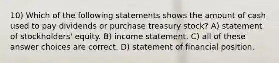 10) Which of the following statements shows the amount of cash used to pay dividends or purchase treasury stock? A) statement of stockholders' equity. B) income statement. C) all of these answer choices are correct. D) statement of financial position.