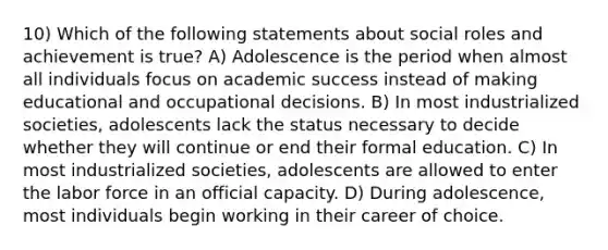 10) Which of the following statements about social roles and achievement is true? A) Adolescence is the period when almost all individuals focus on academic success instead of making educational and occupational decisions. B) In most industrialized societies, adolescents lack the status necessary to decide whether they will continue or end their formal education. C) In most industrialized societies, adolescents are allowed to enter the labor force in an official capacity. D) During adolescence, most individuals begin working in their career of choice.