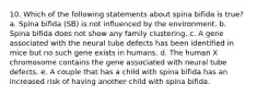 10. Which of the following statements about spina bifida is true? a. Spina bifida (SB) is not influenced by the environment. b. Spina bifida does not show any family clustering. c. A gene associated with the neural tube defects has been identified in mice but no such gene exists in humans. d. The human X chromosome contains the gene associated with neural tube defects. e. A couple that has a child with spina bifida has an increased risk of having another child with spina bifida.