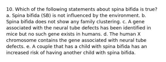 10. Which of the following statements about spina bifida is true? a. Spina bifida (SB) is not influenced by the environment. b. Spina bifida does not show any family clustering. c. A gene associated with the neural tube defects has been identified in mice but no such gene exists in humans. d. The human X chromosome contains the gene associated with neural tube defects. e. A couple that has a child with spina bifida has an increased risk of having another child with spina bifida.