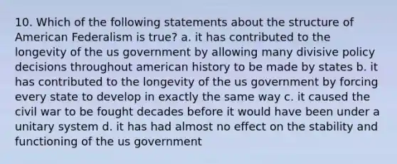 10. Which of the following statements about the structure of American Federalism is true? a. it has contributed to the longevity of the us government by allowing many divisive policy decisions throughout american history to be made by states b. it has contributed to the longevity of the us government by forcing every state to develop in exactly the same way c. it caused the civil war to be fought decades before it would have been under a unitary system d. it has had almost no effect on the stability and functioning of the us government