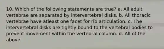 10. Which of the following statements are true? a. All adult vertebrae are separated by intervertebral disks. b. All thoracic vertebrae have atleast one facet for rib articulation. c. The intervertebral disks are tightly bound to the vertebral bodies to prevent movement within the vertebral column. d. All of the above