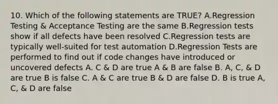 10. Which of the following statements are TRUE? A.Regression Testing & Acceptance Testing are the same B.Regression tests show if all defects have been resolved C.Regression tests are typically well-suited for test automation D.Regression Tests are performed to find out if code changes have introduced or uncovered defects A. C & D are true A & B are false B. A, C, & D are true B is false C. A & C are true B & D are false D. B is true A, C, & D are false