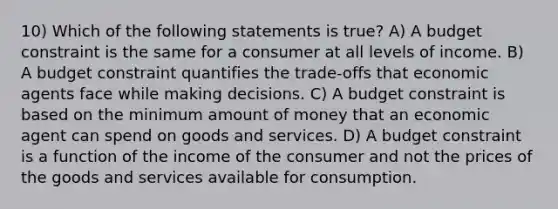 10) Which of the following statements is true? A) A budget constraint is the same for a consumer at all levels of income. B) A budget constraint quantifies the trade‐offs that economic agents face while making decisions. C) A budget constraint is based on the minimum amount of money that an economic agent can spend on goods and services. D) A budget constraint is a function of the income of the consumer and not the prices of the goods and services available for consumption.