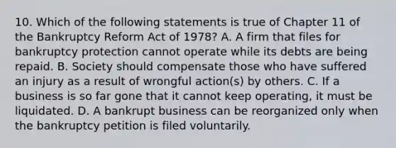 10. Which of the following statements is true of Chapter 11 of the Bankruptcy Reform Act of 1978? A. A firm that files for bankruptcy protection cannot operate while its debts are being repaid. B. Society should compensate those who have suffered an injury as a result of wrongful action(s) by others. C. If a business is so far gone that it cannot keep operating, it must be liquidated. D. A bankrupt business can be reorganized only when the bankruptcy petition is filed voluntarily.