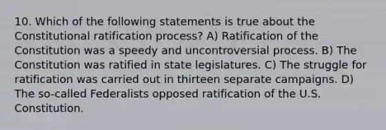 10. Which of the following statements is true about the Constitutional ratification process? A) Ratification of the Constitution was a speedy and uncontroversial process. B) The Constitution was ratified in state legislatures. C) The struggle for ratification was carried out in thirteen separate campaigns. D) The so-called Federalists opposed ratification of the U.S. Constitution.