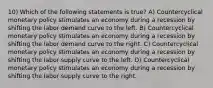 10) Which of the following statements is true? A) Countercyclical monetary policy stimulates an economy during a recession by shifting the labor demand curve to the left. B) Countercyclical monetary policy stimulates an economy during a recession by shifting the labor demand curve to the right. C) Countercyclical monetary policy stimulates an economy during a recession by shifting the labor supply curve to the left. D) Countercyclical monetary policy stimulates an economy during a recession by shifting the labor supply curve to the right.