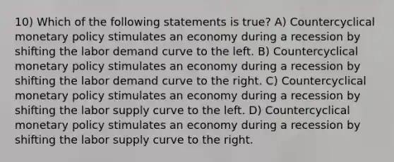 10) Which of the following statements is true? A) Countercyclical monetary policy stimulates an economy during a recession by shifting the labor demand curve to the left. B) Countercyclical monetary policy stimulates an economy during a recession by shifting the labor demand curve to the right. C) Countercyclical monetary policy stimulates an economy during a recession by shifting the labor supply curve to the left. D) Countercyclical monetary policy stimulates an economy during a recession by shifting the labor supply curve to the right.