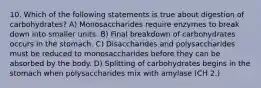 10. Which of the following statements is true about digestion of carbohydrates? A) Monosaccharides require enzymes to break down into smaller units. B) Final breakdown of carbohydrates occurs in the stomach. C) Disaccharides and polysaccharides must be reduced to monosaccharides before they can be absorbed by the body. D) Splitting of carbohydrates begins in the stomach when polysaccharides mix with amylase (CH 2.)