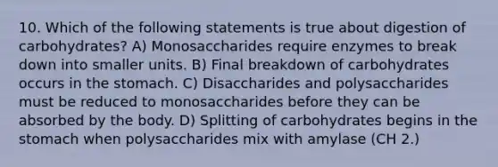 10. Which of the following statements is true about digestion of carbohydrates? A) Monosaccharides require enzymes to break down into smaller units. B) Final breakdown of carbohydrates occurs in the stomach. C) Disaccharides and polysaccharides must be reduced to monosaccharides before they can be absorbed by the body. D) Splitting of carbohydrates begins in the stomach when polysaccharides mix with amylase (CH 2.)