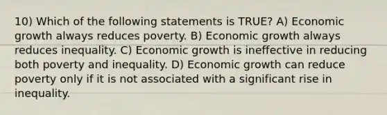 10) Which of the following statements is TRUE? A) Economic growth always reduces poverty. B) Economic growth always reduces inequality. C) Economic growth is ineffective in reducing both poverty and inequality. D) Economic growth can reduce poverty only if it is not associated with a significant rise in inequality.