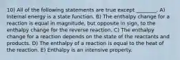 10) All of the following statements are true except ________. A) Internal energy is a state function. B) The enthalpy change for a reaction is equal in magnitude, but opposite in sign, to the enthalpy change for the reverse reaction. C) The enthalpy change for a reaction depends on the state of the reactants and products. D) The enthalpy of a reaction is equal to the heat of the reaction. E) Enthalpy is an intensive property.