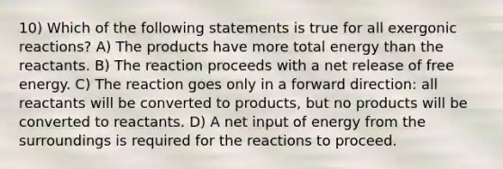 10) Which of the following statements is true for all exergonic reactions? A) The products have more total energy than the reactants. B) The reaction proceeds with a net release of free energy. C) The reaction goes only in a forward direction: all reactants will be converted to products, but no products will be converted to reactants. D) A net input of energy from the surroundings is required for the reactions to proceed.